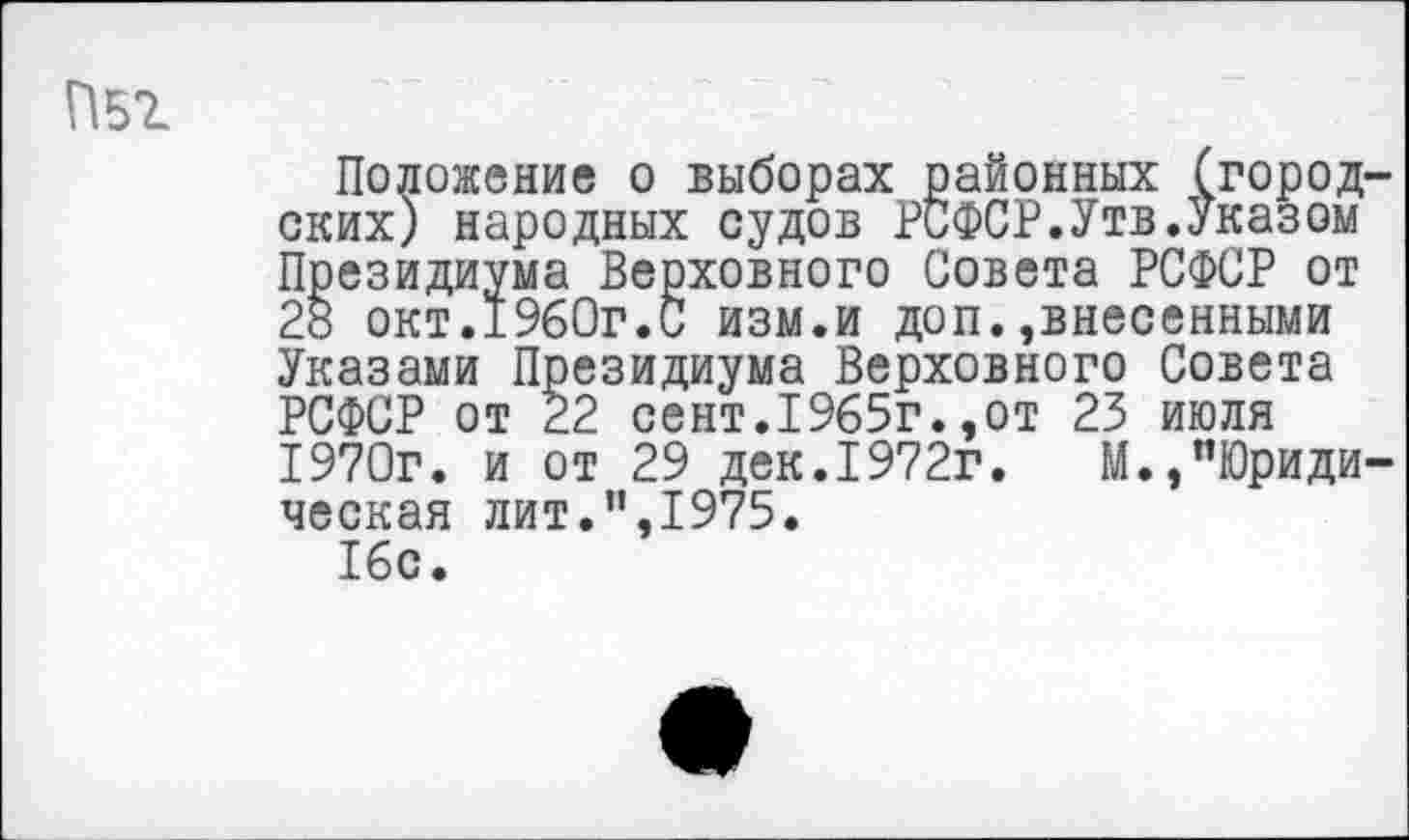 ﻿П51
Положение о выборах районных (городских) народных судов РСФСР.Утв.Указом Президиума Верховного Совета РСФСР от 28 окт.1960г.С изм.и доп. »внесенными Указами Президиума Верховного Совета РСФСР от 22 сент.1965г.,от 23 июля 1970г. и от 29 дек.1972г.	М.,"Юриди-
ческая лит.”,1975.
16с.